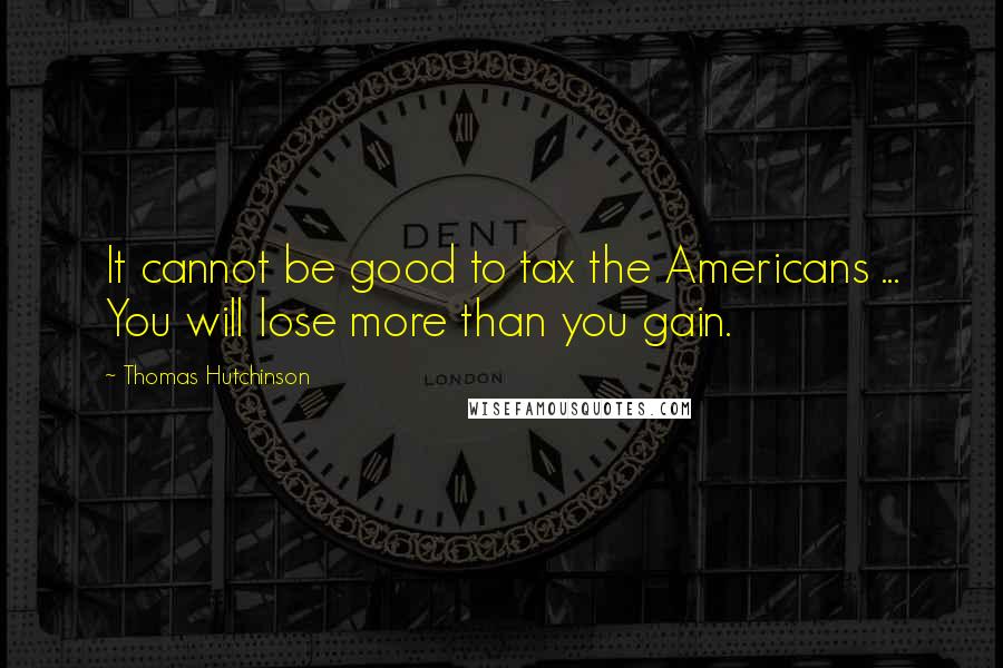 Thomas Hutchinson Quotes: It cannot be good to tax the Americans ... You will lose more than you gain.