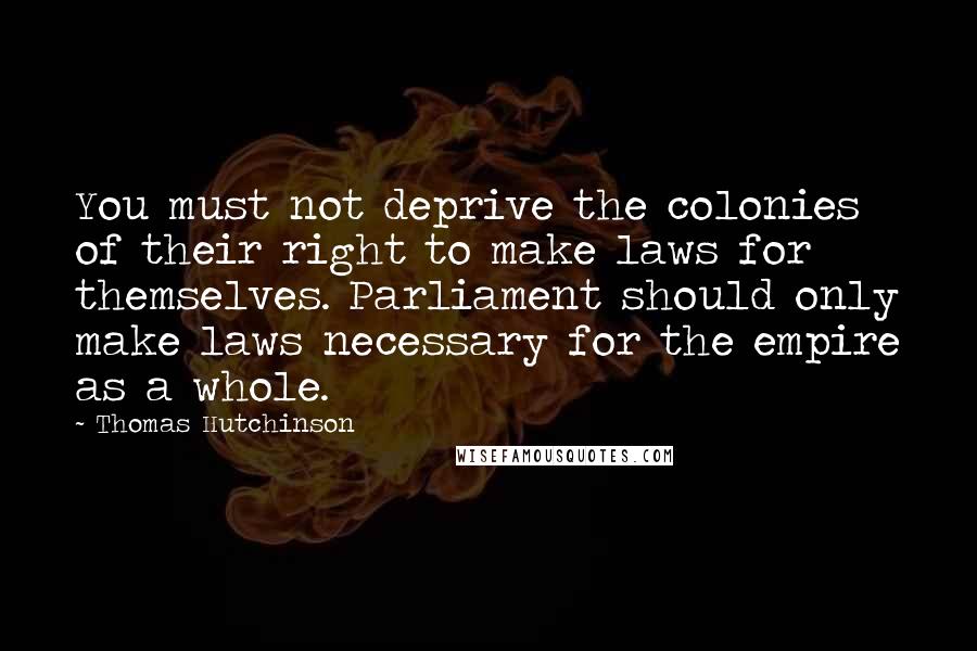 Thomas Hutchinson Quotes: You must not deprive the colonies of their right to make laws for themselves. Parliament should only make laws necessary for the empire as a whole.