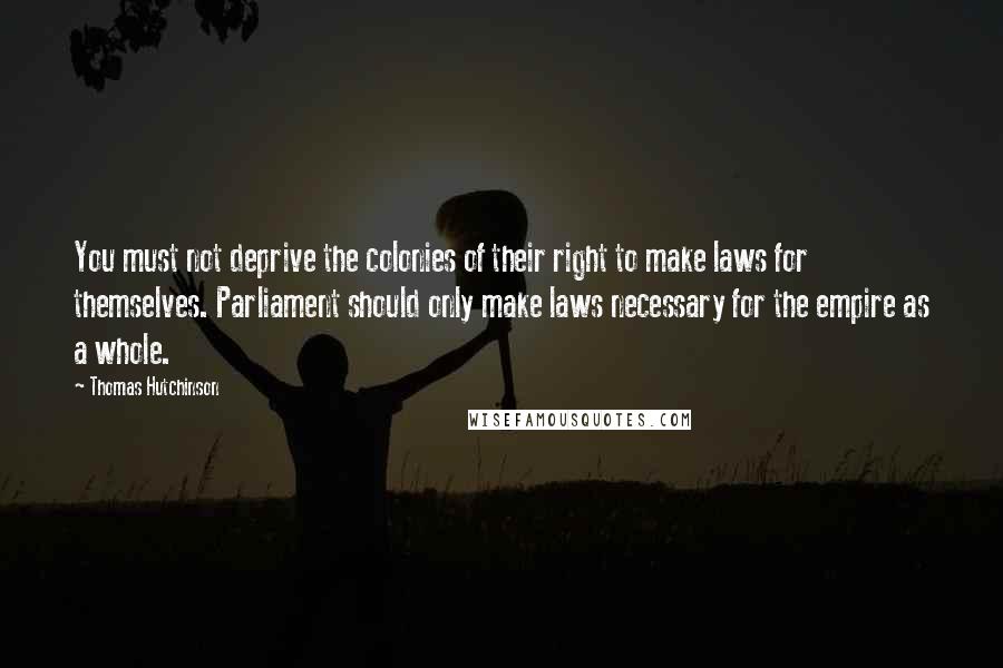Thomas Hutchinson Quotes: You must not deprive the colonies of their right to make laws for themselves. Parliament should only make laws necessary for the empire as a whole.