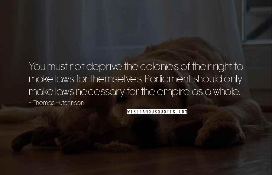 Thomas Hutchinson Quotes: You must not deprive the colonies of their right to make laws for themselves. Parliament should only make laws necessary for the empire as a whole.