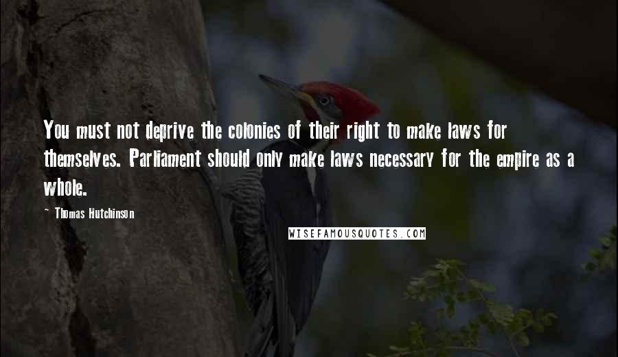Thomas Hutchinson Quotes: You must not deprive the colonies of their right to make laws for themselves. Parliament should only make laws necessary for the empire as a whole.