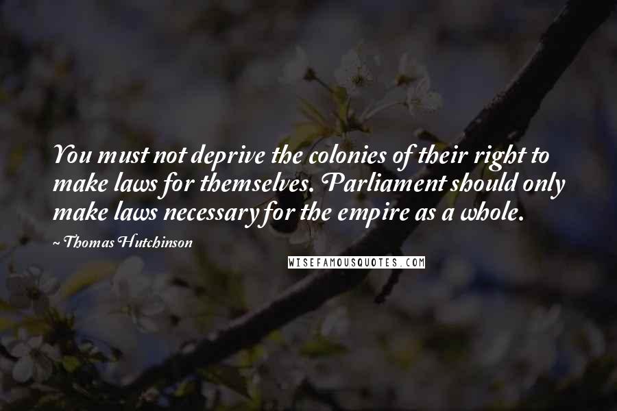 Thomas Hutchinson Quotes: You must not deprive the colonies of their right to make laws for themselves. Parliament should only make laws necessary for the empire as a whole.