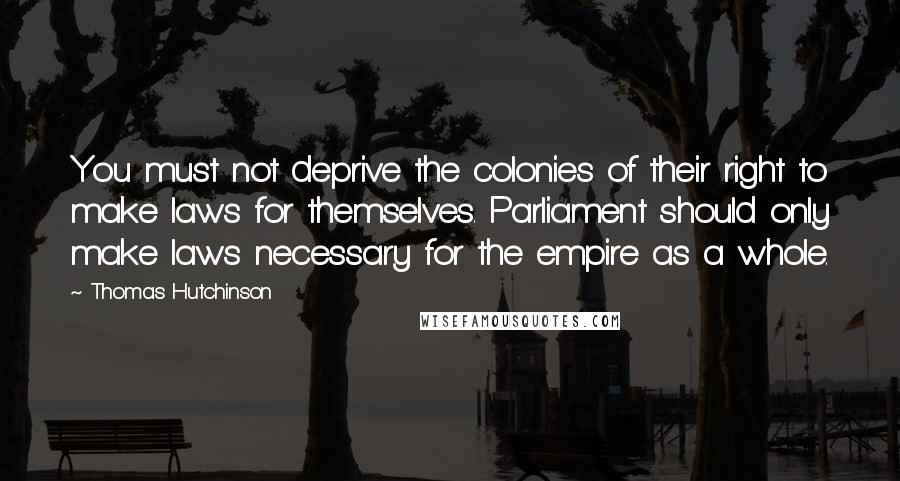Thomas Hutchinson Quotes: You must not deprive the colonies of their right to make laws for themselves. Parliament should only make laws necessary for the empire as a whole.