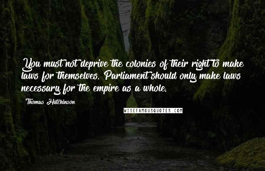 Thomas Hutchinson Quotes: You must not deprive the colonies of their right to make laws for themselves. Parliament should only make laws necessary for the empire as a whole.
