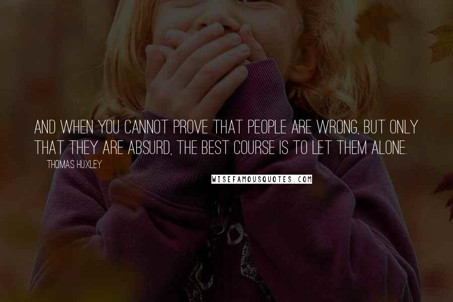 Thomas Huxley Quotes: And when you cannot prove that people are wrong, but only that they are absurd, the best course is to let them alone.