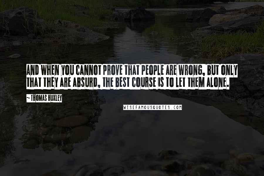 Thomas Huxley Quotes: And when you cannot prove that people are wrong, but only that they are absurd, the best course is to let them alone.