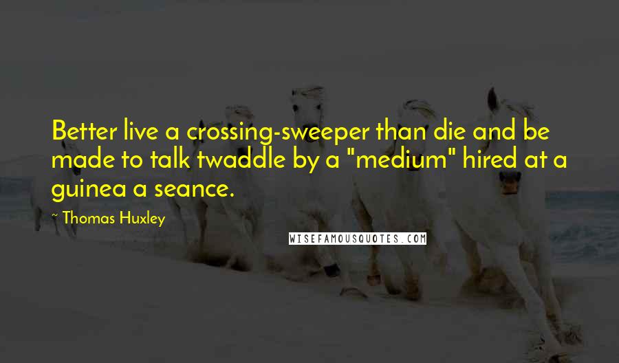 Thomas Huxley Quotes: Better live a crossing-sweeper than die and be made to talk twaddle by a "medium" hired at a guinea a seance.