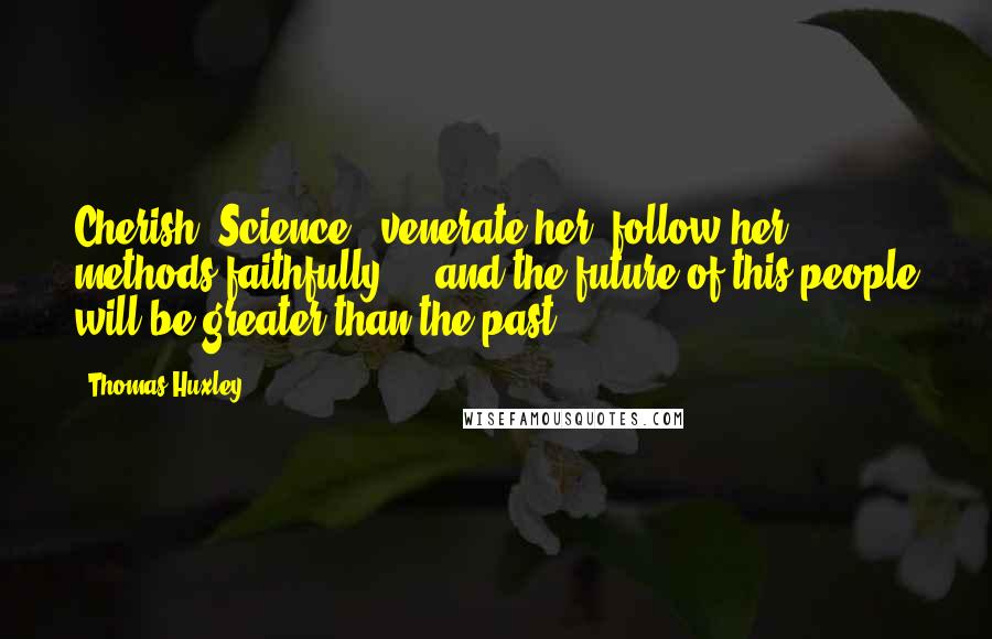 Thomas Huxley Quotes: Cherish [Science], venerate her, follow her methods faithfully ... and the future of this people will be greater than the past.