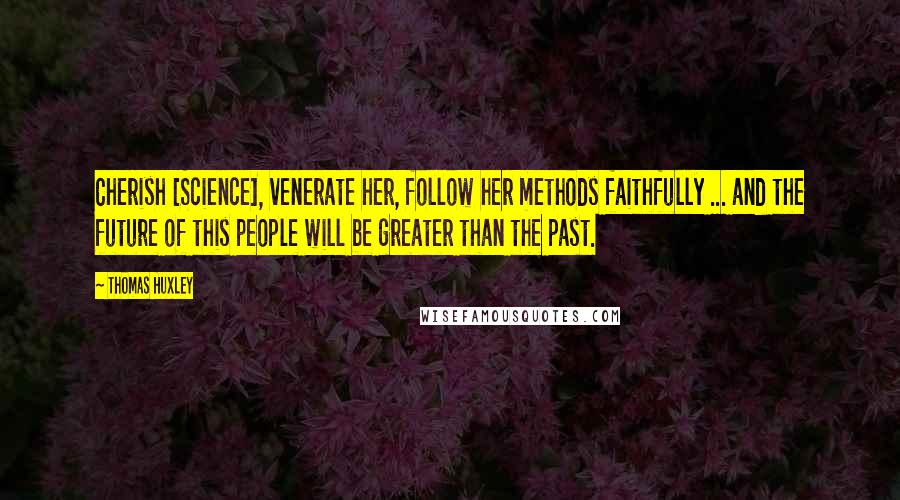 Thomas Huxley Quotes: Cherish [Science], venerate her, follow her methods faithfully ... and the future of this people will be greater than the past.