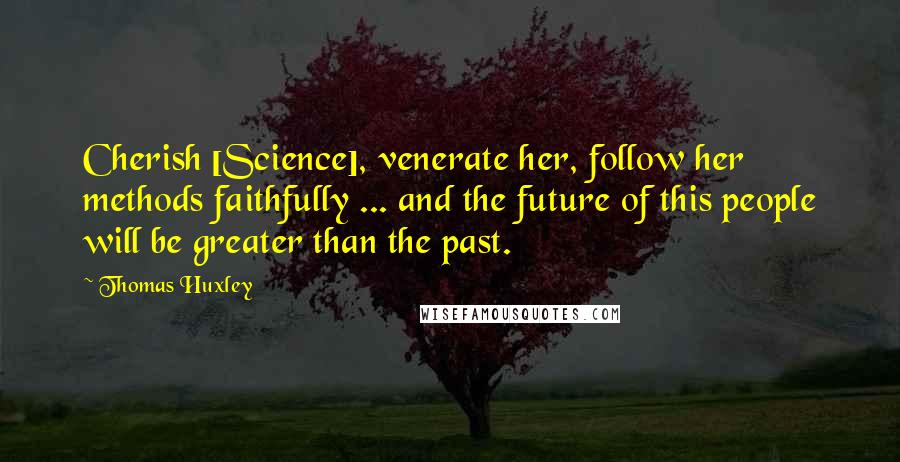 Thomas Huxley Quotes: Cherish [Science], venerate her, follow her methods faithfully ... and the future of this people will be greater than the past.