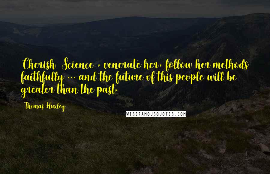 Thomas Huxley Quotes: Cherish [Science], venerate her, follow her methods faithfully ... and the future of this people will be greater than the past.