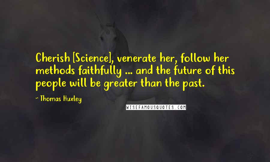 Thomas Huxley Quotes: Cherish [Science], venerate her, follow her methods faithfully ... and the future of this people will be greater than the past.