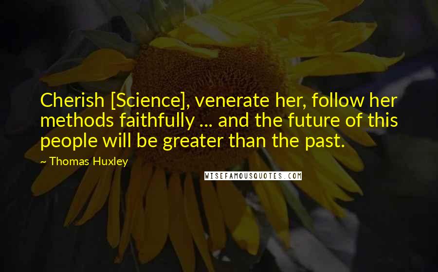 Thomas Huxley Quotes: Cherish [Science], venerate her, follow her methods faithfully ... and the future of this people will be greater than the past.