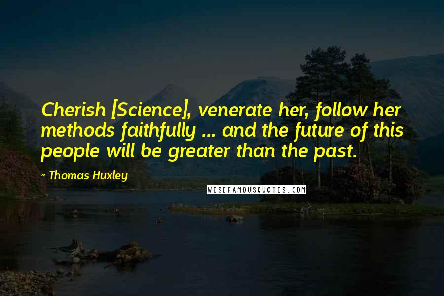 Thomas Huxley Quotes: Cherish [Science], venerate her, follow her methods faithfully ... and the future of this people will be greater than the past.