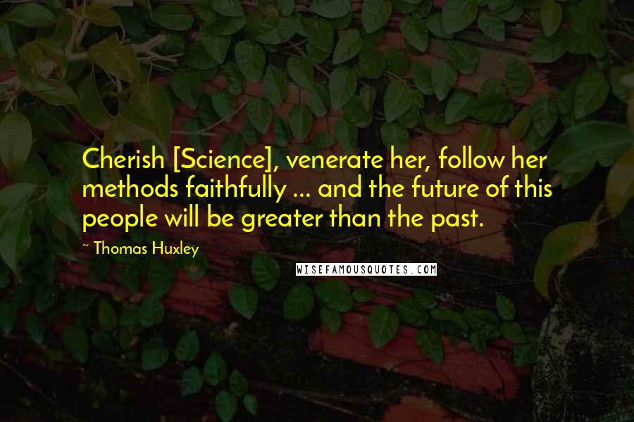 Thomas Huxley Quotes: Cherish [Science], venerate her, follow her methods faithfully ... and the future of this people will be greater than the past.