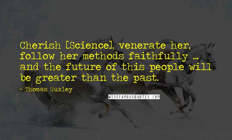 Thomas Huxley Quotes: Cherish [Science], venerate her, follow her methods faithfully ... and the future of this people will be greater than the past.