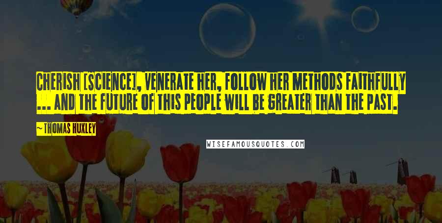 Thomas Huxley Quotes: Cherish [Science], venerate her, follow her methods faithfully ... and the future of this people will be greater than the past.