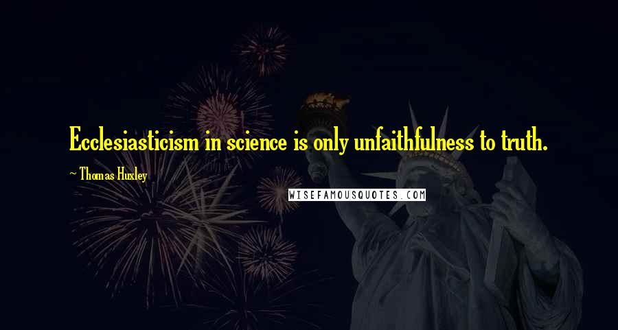 Thomas Huxley Quotes: Ecclesiasticism in science is only unfaithfulness to truth.