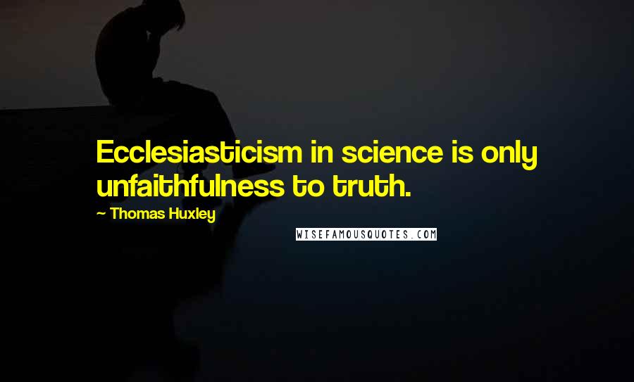 Thomas Huxley Quotes: Ecclesiasticism in science is only unfaithfulness to truth.