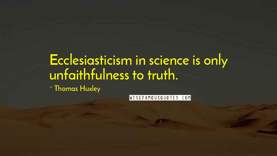 Thomas Huxley Quotes: Ecclesiasticism in science is only unfaithfulness to truth.