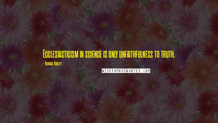 Thomas Huxley Quotes: Ecclesiasticism in science is only unfaithfulness to truth.