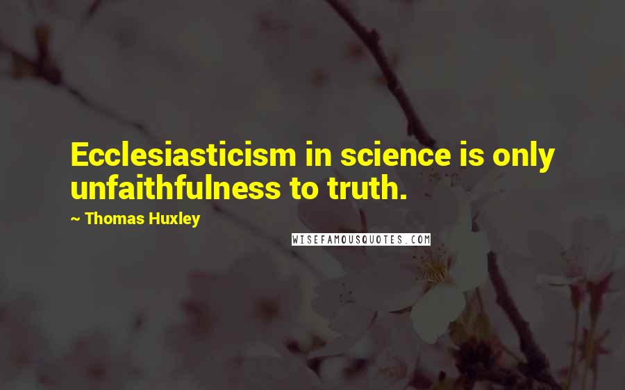 Thomas Huxley Quotes: Ecclesiasticism in science is only unfaithfulness to truth.