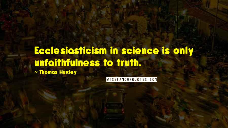 Thomas Huxley Quotes: Ecclesiasticism in science is only unfaithfulness to truth.