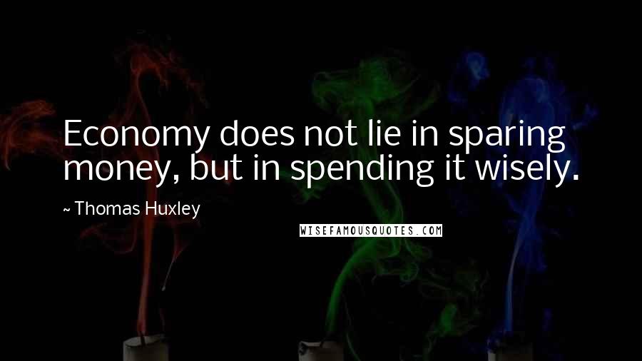 Thomas Huxley Quotes: Economy does not lie in sparing money, but in spending it wisely.