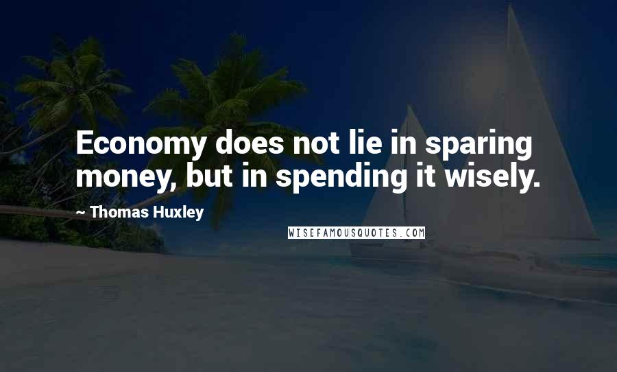 Thomas Huxley Quotes: Economy does not lie in sparing money, but in spending it wisely.