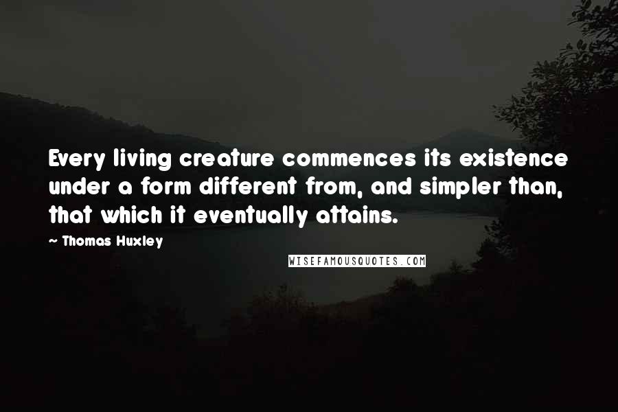 Thomas Huxley Quotes: Every living creature commences its existence under a form different from, and simpler than, that which it eventually attains.