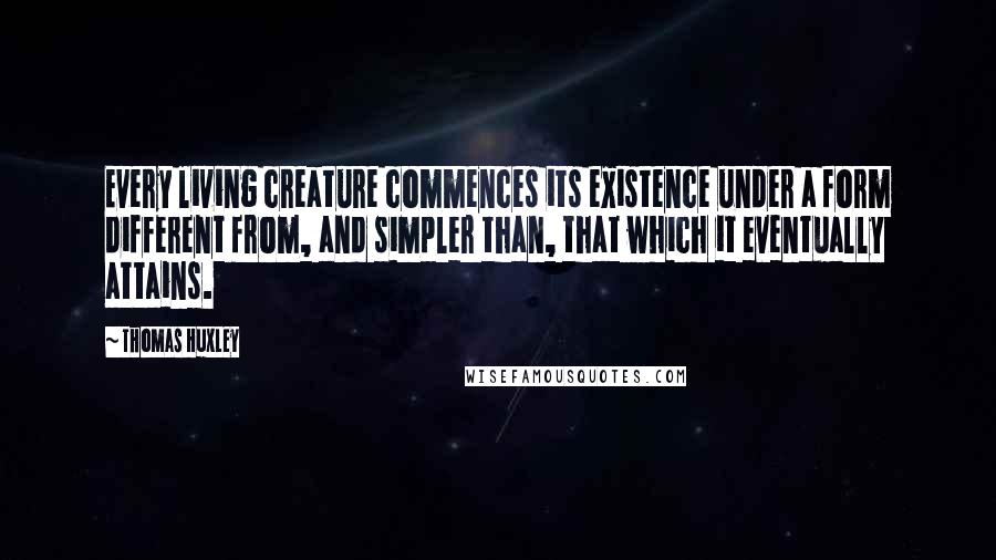 Thomas Huxley Quotes: Every living creature commences its existence under a form different from, and simpler than, that which it eventually attains.