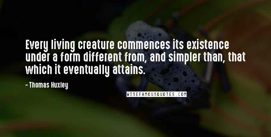 Thomas Huxley Quotes: Every living creature commences its existence under a form different from, and simpler than, that which it eventually attains.