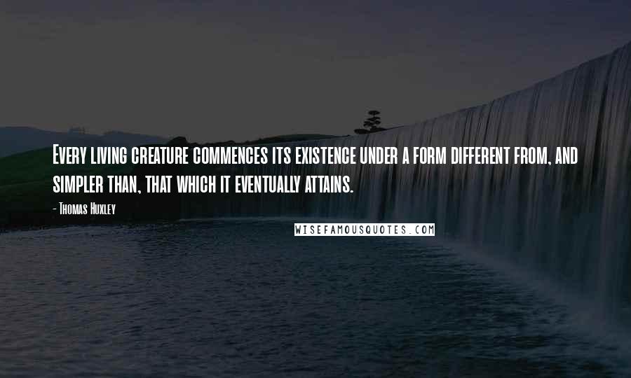 Thomas Huxley Quotes: Every living creature commences its existence under a form different from, and simpler than, that which it eventually attains.