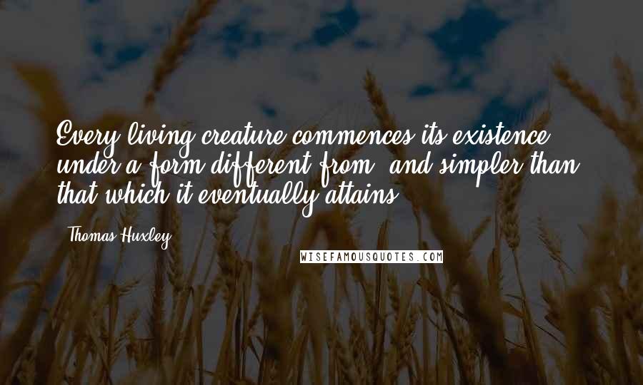 Thomas Huxley Quotes: Every living creature commences its existence under a form different from, and simpler than, that which it eventually attains.