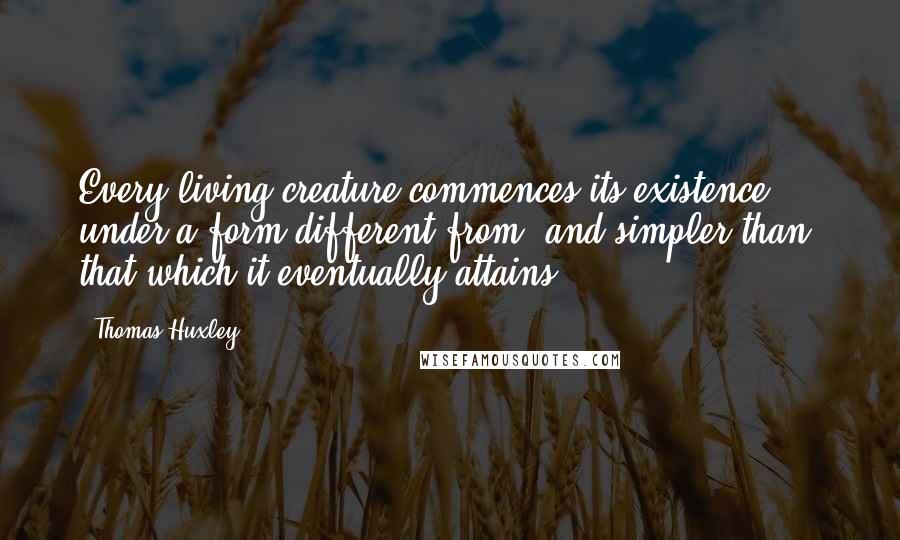 Thomas Huxley Quotes: Every living creature commences its existence under a form different from, and simpler than, that which it eventually attains.