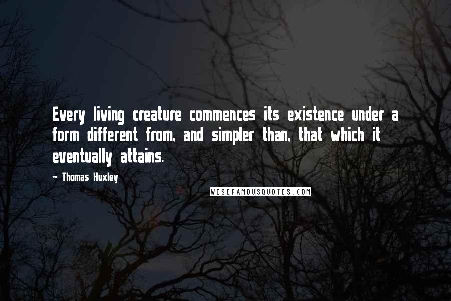 Thomas Huxley Quotes: Every living creature commences its existence under a form different from, and simpler than, that which it eventually attains.