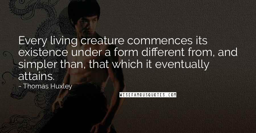 Thomas Huxley Quotes: Every living creature commences its existence under a form different from, and simpler than, that which it eventually attains.