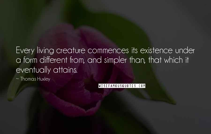 Thomas Huxley Quotes: Every living creature commences its existence under a form different from, and simpler than, that which it eventually attains.