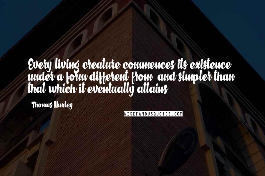 Thomas Huxley Quotes: Every living creature commences its existence under a form different from, and simpler than, that which it eventually attains.