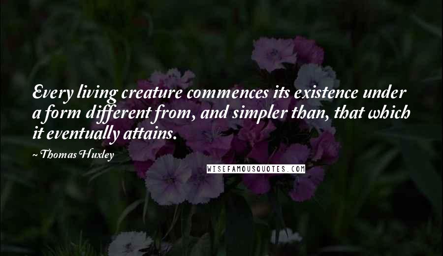 Thomas Huxley Quotes: Every living creature commences its existence under a form different from, and simpler than, that which it eventually attains.