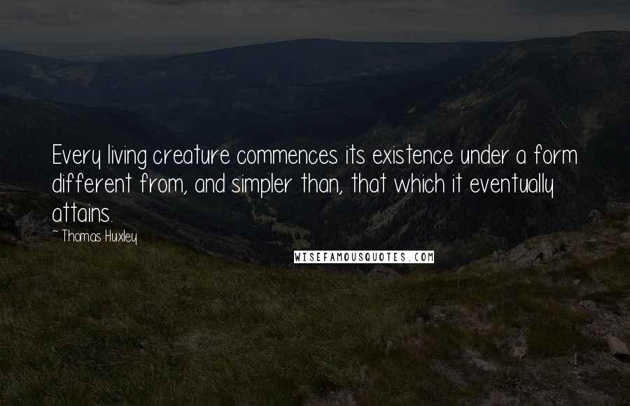 Thomas Huxley Quotes: Every living creature commences its existence under a form different from, and simpler than, that which it eventually attains.