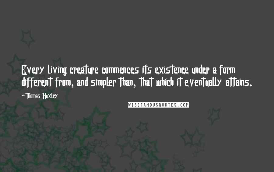 Thomas Huxley Quotes: Every living creature commences its existence under a form different from, and simpler than, that which it eventually attains.