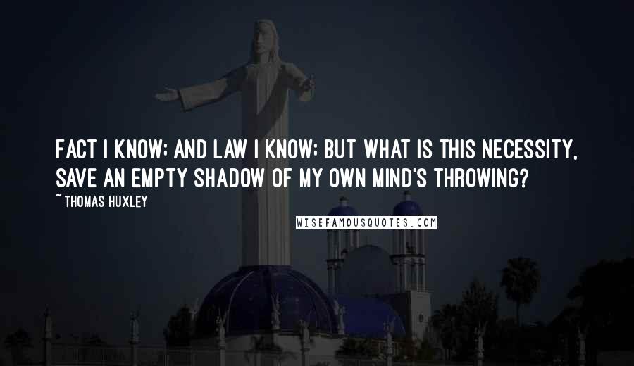 Thomas Huxley Quotes: Fact I know; and Law I know; but what is this Necessity, save an empty shadow of my own mind's throwing?