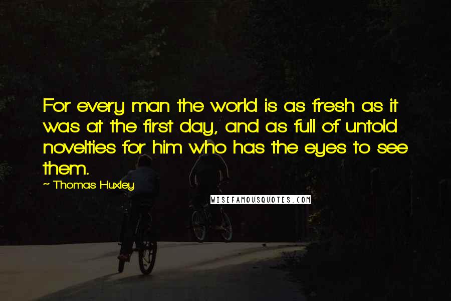 Thomas Huxley Quotes: For every man the world is as fresh as it was at the first day, and as full of untold novelties for him who has the eyes to see them.