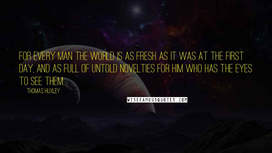 Thomas Huxley Quotes: For every man the world is as fresh as it was at the first day, and as full of untold novelties for him who has the eyes to see them.