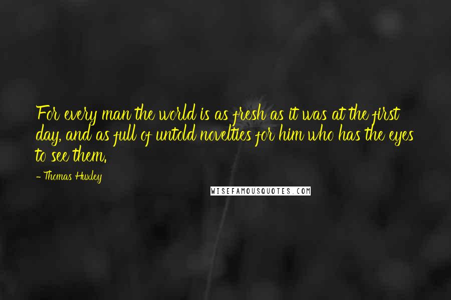 Thomas Huxley Quotes: For every man the world is as fresh as it was at the first day, and as full of untold novelties for him who has the eyes to see them.