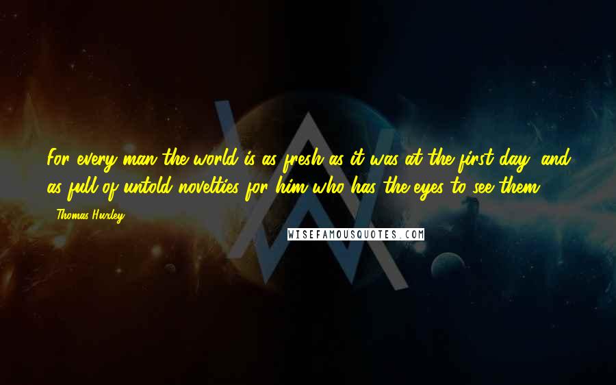 Thomas Huxley Quotes: For every man the world is as fresh as it was at the first day, and as full of untold novelties for him who has the eyes to see them.