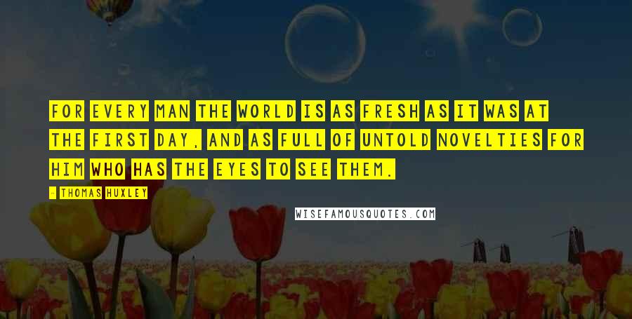 Thomas Huxley Quotes: For every man the world is as fresh as it was at the first day, and as full of untold novelties for him who has the eyes to see them.