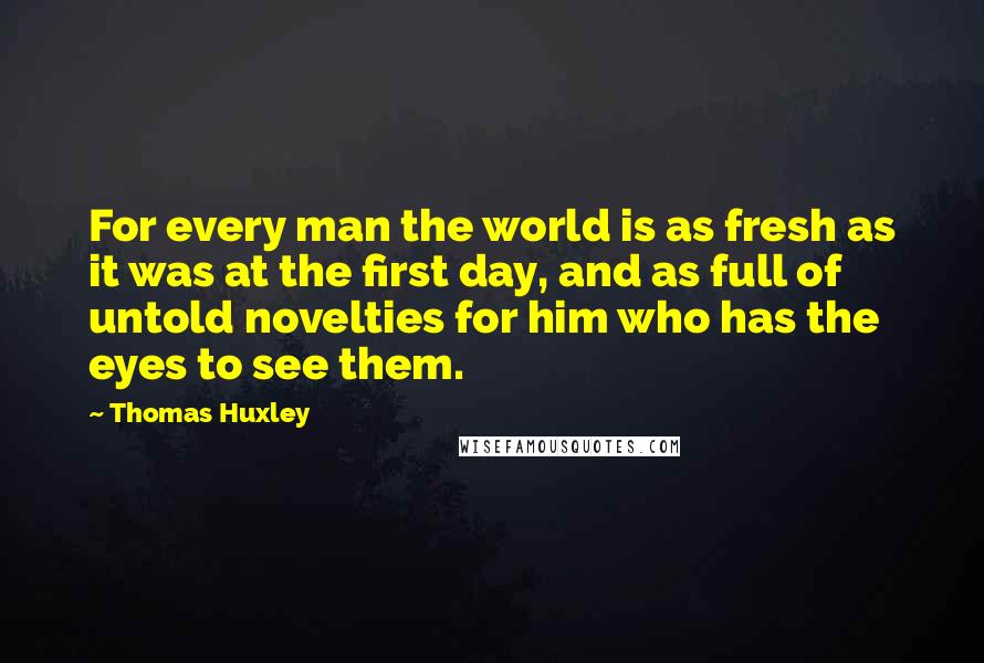 Thomas Huxley Quotes: For every man the world is as fresh as it was at the first day, and as full of untold novelties for him who has the eyes to see them.