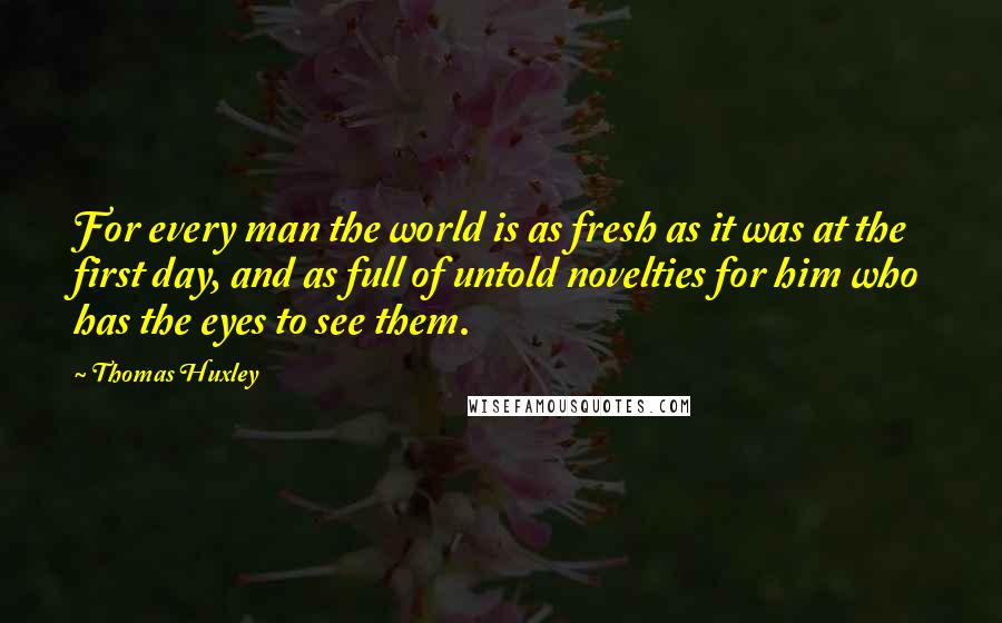 Thomas Huxley Quotes: For every man the world is as fresh as it was at the first day, and as full of untold novelties for him who has the eyes to see them.